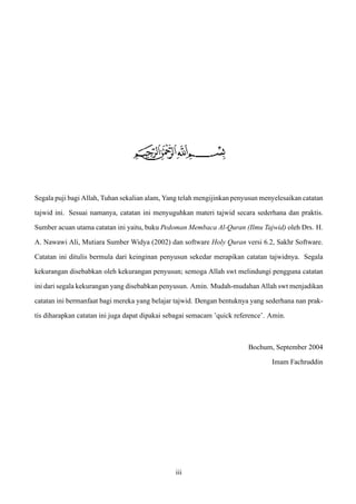 Segala puji bagi Allah, Tuhan sekalian alam, Yang telah mengijinkan penyusun menyelesaikan catatan
tajwid ini. Sesuai namanya, catatan ini menyuguhkan materi tajwid secara sederhana dan praktis.
Sumber acuan utama catatan ini yaitu, buku Pedoman Membaca Al-Quran (Ilmu Tajwid) oleh Drs. H.
A. Nawawi Ali, Mutiara Sumber Widya (2002) dan software Holy Quran versi 6.2, Sakhr Software.
Catatan ini ditulis bermula dari keinginan penyusun sekedar merapikan catatan tajwidnya. Segala
kekurangan disebabkan oleh kekurangan penyusun; semoga Allah swt melindungi pengguna catatan
ini dari segala kekurangan yang disebabkan penyusun. Amin. Mudah-mudahan Allah swt menjadikan
catatan ini bermanfaat bagi mereka yang belajar tajwid. Dengan bentuknya yang sederhana nan prak-
tis diharapkan catatan ini juga dapat dipakai sebagai semacam ’quick reference’. Amin.
Bochum, September 2004
Imam Fachruddin
iii
 