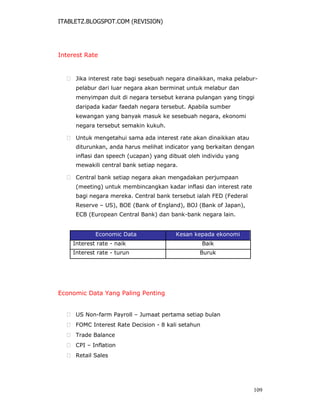 ITABLETZ.BLOGSPOT.COM (REVISION)
Interest Rate
 Jika interest rate bagi sesebuah negara dinaikkan, maka pelabur-
pelabur dari luar negara akan berminat untuk melabur dan
menyimpan duit di negara tersebut kerana pulangan yang tinggi
daripada kadar faedah negara tersebut. Apabila sumber
kewangan yang banyak masuk ke sesebuah negara, ekonomi
negara tersebut semakin kukuh.

 Untuk mengetahui sama ada interest rate akan dinaikkan atau
diturunkan, anda harus melihat indicator yang berkaitan dengan
inflasi dan speech (ucapan) yang dibuat oleh individu yang
mewakili central bank setiap negara.

 Central bank setiap negara akan mengadakan perjumpaan
(meeting) untuk membincangkan kadar inflasi dan interest rate
bagi negara mereka. Central bank tersebut ialah FED (Federal
Reserve – US), BOE (Bank of England), BOJ (Bank of Japan),
ECB (European Central Bank) dan bank-bank negara lain.
Economic Data Kesan kepada ekonomi
Interest rate - naik Baik
Interest rate - turun Buruk
Economic Data Yang Paling Penting
 US Non-farm Payroll – Jumaat pertama setiap bulan

 FOMC Interest Rate Decision - 8 kali setahun

 Trade Balance

 CPI – Inflation

 Retail Sales
109
 