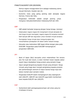 ITABLETZ.BLOGSPOT.COM (REVISION)
Semua negara menggunakan Euro sebagai matawang utama
kecuali Denmark, Sweden dan UK.
 Economic news yang paling penting ialah daripada negara
German, France dan Italy.

 Pergerakan EUR/USD adalah sangat penting untuk
mengukur kekuatan/kelemahan matawang EUR dan USD.
GBP
 GBP adalah berkadar langsung dengan harga tenaga. (energy)

 Kebanyakan negara-negara EU mengimport minyak daripada UK.
Jika harga minyak meningkat, negara-negara EU terpaksa membeli
lebih banyak GBP dan digunakan untuk membeli minyak tersebut.

 Peningkatan harga minyak akan menguntungkan dan
menambahkan pendapatan UK dalam sektor eskport tenaga.

 Kekuatan atau kelemahan GBP dapat dilihat dengan jelas pada
EUR/GBP. Pergerakan pada EUR/GBP mempengaruhi
pergerakan GBP/USD.
JPY
 Bank of Japan (BoJ) berusaha untuk melemahkan Yen kerana
jika Yen kuat dan kukuh, ia akan memberi kesan kepada sektor
export Jepun disebabkan harga produk yang semakin tinggi.

 Jepun sangat bergantung kepada minyak yang diimport. Harga
minyak yang tinggi akan menjadi penghalang kepada produksi
dan perkembangan ekonomi di Jepun kerana harga input dan
bahan mentah akan semakin mahal.

 Pergerakan EUR/JPY boleh mempengaruhi atau dipengaruhi
oleh USD/JPY. GBP/JPY dan AUD/JPY juga boleh memberikan
kean kepada EUR/JPY dan USD/JPY.
CHF
 Switzerland ialah pemegang/penyimpan sah emas yang ke-
4 terbesar di dunia.
115
 