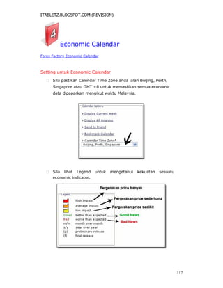 ITABLETZ.BLOGSPOT.COM (REVISION)
Economic Calendar
Forex Factory Economic Calendar
Setting untuk Economic Calendar
 Sila pastikan Calendar Time Zone anda ialah Beijing, Perth,
Singapore atau GMT +8 untuk memastikan semua economic
data dipaparkan mengikut waktu Malaysia.
 Sila lihat Legend untuk mengetahui kekuatan sesuatu
economic indicator.
117
 