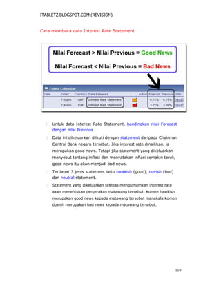 ITABLETZ.BLOGSPOT.COM (REVISION)
Cara membaca data Interest Rate Statement
 Untuk data Interest Rate Statement, bandingkan nilai Forecast
dengan nilai Previous.

 Data ini dikeluarkan diikuti dengan statement daripada Chairman
Central Bank negara tersebut. Jika interest rate dinaikkan, ia
merupakan good news. Tetapi jika statement yang dikeluarkan
menyebut tentang inflasi dan menyatakan inflasi semakin teruk,
good news itu akan menjadi bad news.

 Terdapat 3 jenis statement iaitu hawkish (good), dovish (bad)
dan neutral statement.

 Statement yang dikeluarkan selepas mengumumkan interest rate
akan menentukan pergerakan matawang tersebut. Komen hawkish
merupakan good news kepada matawang tersebut manakala komen
dovish merupakan bad news kepada matawang tersebut.
119
 