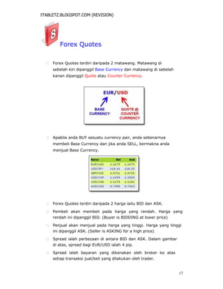 ITABLETZ.BLOGSPOT.COM (REVISION)
Forex Quotes
 Forex Quotes terdiri daripada 2 matawang. Matawang di
sebelah kiri dipanggil Base Currency dan matawang di sebelah
kanan dipanggil Quote atau Counter Currency.
 Apabila anda BUY sesuatu currency pair, anda sebenarnya
membeli Base Currency dan jika anda SELL, bermakna anda
menjual Base Currency.
 Forex Quotes terdiri daripada 2 harga iaitu BID dan ASK.

 Pembeli akan membeli pada harga yang rendah. Harga yang
rendah ini dipanggil BID. (Buyer is BIDDING at lower price)

 Penjual akan menjual pada harga yang tinggi. Harga yang tinggi
ini dipanggil ASK. (Seller is ASKING for a high price)

 Spread ialah perbezaan di antara BID dan ASK. Dalam gambar
di atas, spread bagi EUR/USD ialah 4 pip.

 Spread ialah bayaran yang dikenakan oleh broker ke atas
setiap transaksi jual/beli yang dilakukan oleh trader.
17
 