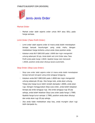 ITABLETZ.BLOGSPOT.COM (REVISION)
Jenis-Jenis Order
Market Order
 Market order ialah sejenis order untuk BUY atau SELL pada
harga semasa.
Limit Order (Take Profit Order)
 Limit order ialah sejenis order di mana anda boleh menetapkan
berapa banyak keuntungan yang anda mahu dengan
meletakkan harga tertentu untuk anda close position anda.

 Katakan anda BUY GBP/USD pada 1.8000 dan ingin mengambil
untung sebanyak 20 pip. Anda boleh set Limit Order atau Take
Profit anda pada harga 1.8020. Apabila harga naik mencecah
1.8020, position anda akan ditutup secara automatik.
Stop Order (Stop Loss Order)
 Stop Loss order ialah sejenis order di mana anda boleh menetapkan
berapa banyak kerugian yang anda sanggup tanggung.

 Katakan anda BUY GBP/USD pada 1.8000 dan ingin mengambil
untung sebanyak 20 pip. Jika harga naik, anda akan untung.
Tetapi jika harga turun lebih rendah daripada 1.8000, anda akan
rugi. Dengan menggunakan Stop Loss order, anda boleh tetapkan
berapa pip anda sanggup rugi. Jika anda sanggup rugi 20 pip
sahaja, anda boleh letakkan Stop Loss order pada harga 1.7980.
Apabila harga turun sampai 1.7980, position anda akan ditutup
dan anda akan rugi 20 pip sahaja.

 Jika anda tidak meletakkan stop loss, anda mungkin akan rugi
lebih daripada itu.
20
 