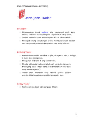 ITABLETZ.BLOGSPOT.COM (REVISION)
Jenis-jenis Trader
1: Scalper
 Menggunakan teknik scalping iaitu mengambil profit yang
sedikit, selalunya kurang daripada 10 pip untuk setiap trade.

 Scalper selalunya trade lebih daripada 10 kali dalam sehari.

 Mendapat untung yang banyak apabila membuka banyak position
dan mengumpul jumlah pip yang sedikit bagi setiap position.



2: Swing Trader
 Position dibuka lebih daripada 24 jam, mungkin 2 hari, 2 minggu,
2 bulan atau sebagainya.

 Merupakan mid-term & long-term trader.

 Mereka lebih suka trade mengikut arah trend, terutamanya
trend yang besar (major trend pada timeframe 4 hour atau
daily dan sebagainya).

 Trader akan dikenakan daily interest apabila position
mereka dibiarkan/dibuka melebihi tempoh 24 jam.




3: Day Trader
 Position dibuka tidak lebih daripada 24 jam
22
 
