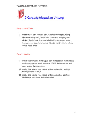 ITABLETZ.BLOGSPOT.COM (REVISION)
2 Cara Mendapatkan Untung
Cara 1: Luck/Tuah
 Anda bertuah dan bernasib baik jika anda mendapat untung
daripada trading anda, tetapi anda tidak tahu apa yang anda
lakukan. Nasib tidak akan menyebelahi kita sepanjang masa.
Akan sampai masa di mana anda tidak bernasib baik dan hilang
semua modal anda.
Cara 2: Mentor
 Anda belajar melalui mentor/guru dan mendapatkan maklumat yg
betul tentang semua aspek mengenai FOREX. Paling penting, anda
harus belajar 2 perkara iaitu:
a) belajar bila waktu yang sesuai untuk anda enter position
dan bagaimana caranya.
b) belajar bila waktu yang sesuai untuk anda close position
dan kenapa anda close position tersebut.
23
 