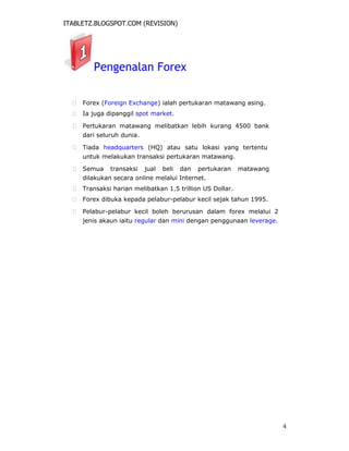 ITABLETZ.BLOGSPOT.COM (REVISION)
Pengenalan Forex
 Forex (Foreign Exchange) ialah pertukaran matawang asing.

 Ia juga dipanggil spot market.

 Pertukaran matawang melibatkan lebih kurang 4500 bank
dari seluruh dunia.

 Tiada headquarters (HQ) atau satu lokasi yang tertentu
untuk melakukan transaksi pertukaran matawang.

 Semua transaksi jual beli dan pertukaran matawang
dilakukan secara online melalui Internet.

 Transaksi harian melibatkan 1.5 trillion US Dollar.

 Forex dibuka kepada pelabur-pelabur kecil sejak tahun 1995.

 Pelabur-pelabur kecil boleh berurusan dalam forex melalui 2
jenis akaun iaitu regular dan mini dengan penggunaan leverage.
4
 
