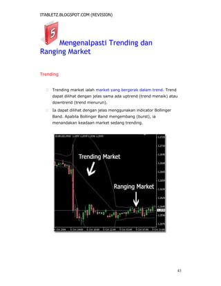 ITABLETZ.BLOGSPOT.COM (REVISION)
Mengenalpasti Trending dan
Ranging Market
Trending
 Trending market ialah market yang bergerak dalam trend. Trend
dapat dilihat dengan jelas sama ada uptrend (trend menaik) atau
downtrend (trend menurun).

 Ia dapat dilihat dengan jelas menggunakan indicator Bollinger
Band. Apabila Bollinger Band mengembang (burst), ia
menandakan keadaan market sedang trending.
43
 