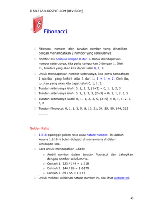 ITABLETZ.BLOGSPOT.COM (REVISION)
Fibonacci
 Fibonacci number ialah turutan nombor yang dihasilkan
dengan menambahkan 2 nombor yang sebelumnya.

 Nombor itu bermula dengan 0 dan 1. Untuk mendapatkan
nombor seterusnya, kita perlu campurkan 0 dengan 1. Oleh
itu, turutan yang akan kita dapat ialah 0, 1, 1.

 Untuk mendapatkan nombor seterusnya, kita perlu tambahkan
2 nombor yang terkini iaitu 1 dan 1. 1 + 1 = 2. Oleh itu,
turutan yang akan kita dapat ialah 0, 1, 1, 2.

 Turutan seterusnya ialah: 0, 1, 1, 2, (1+2) = 0, 1, 1, 2, 3

 Turutan seterusnya ialah: 0, 1, 1, 2, 3, (2+3) = 0, 1, 1, 2, 3, 5

 Turutan seterusnya ialah: 0, 1, 1, 2, 3, 5, (3+5) = 0, 1, 1, 2, 3,
5, 8

 Turutan fibonacci: 0, 1, 1, 2, 5, 8, 13, 21, 34, 55, 89, 144, 233

.........
Golden Ratio
 1.618 dipanggil golden ratio atau nature number. Ini adalah
kerana 1.618 ni boleh didapati di mana-mana di dalam
kehidupan kita.

 Cara untuk mendapatkan 1.618:
o Ambil nombor dalam turutan fibonacci dan bahagikan
dengan nombor sebelumnya.
o Contoh 1: 233 / 144 = 1.618
o Contoh 2: 144 / 89 = 1.6179
o Contoh 3: 89 / 55 = 1.618
 Untuk melihat kelebihan nature number ini, sila lihat website ini.
45
 