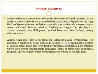 ANDESITE DERIVES
 Andesite derives its name from the Andes Mountains of South America. In the
Andes it occurs as lava flows interbedded withash and tuff deposits on the steep
flanks of stratovolcanoes. Andesite stratovolcanoes are found above subduction
zones in Central America, Mexico, Washington, Oregon, the Aleutian Arc,
Japan, Indonesia, the Philippines, the Caribbean, and New Zealand, among
other locations.
Andesite can also form away from the subduction zone environment. For
example, it can form at ocean ridges and oceanic hot spots from partial melting
of basaltic rocks. It can also form during eruptions at continental plate interiors
where deep-source magma melts continental crust or mixes with continental
magmas. There are many other environments where andesite might form.
 