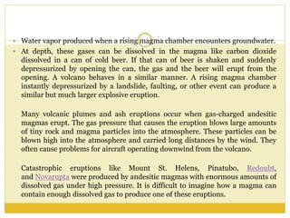  Water vapor produced when a rising magma chamber encounters groundwater.
 At depth, these gases can be dissolved in the magma like carbon dioxide
dissolved in a can of cold beer. If that can of beer is shaken and suddenly
depressurized by opening the can, the gas and the beer will erupt from the
opening. A volcano behaves in a similar manner. A rising magma chamber
instantly depressurized by a landslide, faulting, or other event can produce a
similar but much larger explosive eruption.
Many volcanic plumes and ash eruptions occur when gas-charged andesitic
magmas erupt. The gas pressure that causes the eruption blows large amounts
of tiny rock and magma particles into the atmosphere. These particles can be
blown high into the atmosphere and carried long distances by the wind. They
often cause problems for aircraft operating downwind from the volcano.
Catastrophic eruptions like Mount St. Helens, Pinatubo, Redoubt,
and Novarupta were produced by andesitic magmas with enormous amounts of
dissolved gas under high pressure. It is difficult to imagine how a magma can
contain enough dissolved gas to produce one of these eruptions.
 
