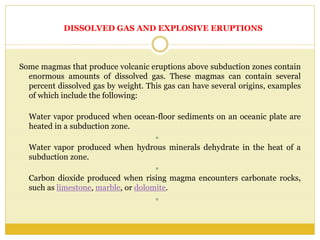 DISSOLVED GAS AND EXPLOSIVE ERUPTIONS
Some magmas that produce volcanic eruptions above subduction zones contain
enormous amounts of dissolved gas. These magmas can contain several
percent dissolved gas by weight. This gas can have several origins, examples
of which include the following:
Water vapor produced when ocean-floor sediments on an oceanic plate are
heated in a subduction zone.

Water vapor produced when hydrous minerals dehydrate in the heat of a
subduction zone.

Carbon dioxide produced when rising magma encounters carbonate rocks,
such as limestone, marble, or dolomite.

 