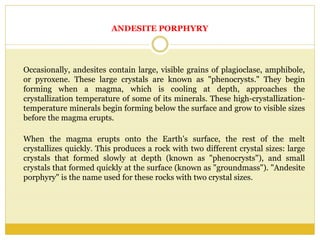 ANDESITE PORPHYRY
Occasionally, andesites contain large, visible grains of plagioclase, amphibole,
or pyroxene. These large crystals are known as "phenocrysts." They begin
forming when a magma, which is cooling at depth, approaches the
crystallization temperature of some of its minerals. These high-crystallization-
temperature minerals begin forming below the surface and grow to visible sizes
before the magma erupts.
When the magma erupts onto the Earth's surface, the rest of the melt
crystallizes quickly. This produces a rock with two different crystal sizes: large
crystals that formed slowly at depth (known as "phenocrysts"), and small
crystals that formed quickly at the surface (known as "groundmass"). "Andesite
porphyry" is the name used for these rocks with two crystal sizes.
 