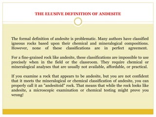 THE ELUSIVE DEFINITION OF ANDESITE
The formal definition of andesite is problematic. Many authors have classified
igneous rocks based upon their chemical and mineralogical compositions.
However, none of these classifications are in perfect agreement.
For a fine-grained rock like andesite, these classifications are impossible to use
precisely when in the field or the classroom. They require chemical or
mineralogical analyses that are usually not available, affordable, or practical.
If you examine a rock that appears to be andesite, but you are not confident
that it meets the mineralogical or chemical classification of andesite, you can
properly call it an "andesitoid" rock. That means that while the rock looks like
andesite, a microscopic examination or chemical testing might prove you
wrong!
 