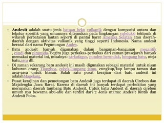  Andesit adalah suatu jenis batuan beku vulkanik dengan komposisi antara dan
tekstur spesifik yang umumnya ditemukan pada lingkungan subduksi tektonik di
wilayah perbatasan lautan seperti di pantai barat Amerika Selatan atau daerah-
daerah dengan aktivitas vulkanik yang tinggi seperti Indonesia. Nama andesit
berasal dari nama Pegunungan Andes.
 Batu andesit banyak digunakan dalam bangunan-bangunan megalitik
, candi dan piramida. Begitu juga perkakas-perkakas dari zaman prasejarah banyak
memakai material ini, misalnya: sarkofagus, punden berundak, lumpang batu, meja
batu,arca dll.
 Di zaman sekarang batu andesit ini masih digunakan sebagai material untuk nisan
kuburan orang Tionghoa, cobek,lumpang jamu, cungkup/kap lampu taman dan
arca-arca untuk hiasan. Salah satu pusat kerajian dari batu andesit ini
adalahMagelang.
 Pusat kerajinan dan pemotongan batu Andesit juga terdapat di daerah Cirebon dan
Majalengka Jawa Barat. Karena di daerah ini banyak terdapat perbukitan yang
merupakan daerah tambang Batu Andesit. Untuk batu Andesit di daerah cirebon
umum nya bewarna abu-abu dan terdiri dari 2 Jenis utama: Andesit Bintik dan
Andesit Polos.
 