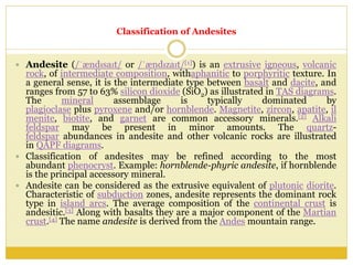 Classification of Andesites
 Andesite (/ˈændᵻsaɪt/ or /ˈændᵻzaɪt/[1]) is an extrusive igneous, volcanic
rock, of intermediate composition, withaphanitic to porphyritic texture. In
a general sense, it is the intermediate type between basalt and dacite, and
ranges from 57 to 63% silicon dioxide (SiO2) as illustrated in TAS diagrams.
The mineral assemblage is typically dominated by
plagioclase plus pyroxene and/or hornblende. Magnetite, zircon, apatite, il
menite, biotite, and garnet are common accessory minerals.[2] Alkali
feldspar may be present in minor amounts. The quartz-
feldspar abundances in andesite and other volcanic rocks are illustrated
in QAPF diagrams.
 Classification of andesites may be refined according to the most
abundant phenocryst. Example: hornblende-phyric andesite, if hornblende
is the principal accessory mineral.
 Andesite can be considered as the extrusive equivalent of plutonic diorite.
Characteristic of subduction zones, andesite represents the dominant rock
type in island arcs. The average composition of the continental crust is
andesitic.[3] Along with basalts they are a major component of the Martian
crust.[4] The name andesite is derived from the Andes mountain range.
 