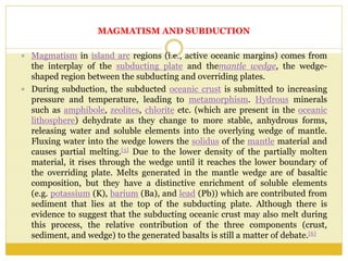 MAGMATISM AND SUBDUCTION
 Magmatism in island arc regions (i.e., active oceanic margins) comes from
the interplay of the subducting plate and themantle wedge, the wedge-
shaped region between the subducting and overriding plates.
 During subduction, the subducted oceanic crust is submitted to increasing
pressure and temperature, leading to metamorphism. Hydrous minerals
such as amphibole, zeolites, chlorite etc. (which are present in the oceanic
lithosphere) dehydrate as they change to more stable, anhydrous forms,
releasing water and soluble elements into the overlying wedge of mantle.
Fluxing water into the wedge lowers the solidus of the mantle material and
causes partial melting.[5] Due to the lower density of the partially molten
material, it rises through the wedge until it reaches the lower boundary of
the overriding plate. Melts generated in the mantle wedge are of basaltic
composition, but they have a distinctive enrichment of soluble elements
(e.g. potassium (K), barium (Ba), and lead (Pb)) which are contributed from
sediment that lies at the top of the subducting plate. Although there is
evidence to suggest that the subducting oceanic crust may also melt during
this process, the relative contribution of the three components (crust,
sediment, and wedge) to the generated basalts is still a matter of debate.[6]
 