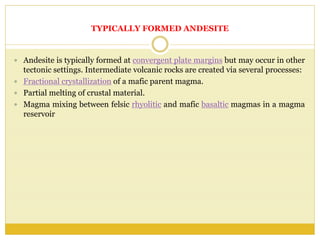 TYPICALLY FORMED ANDESITE
 Andesite is typically formed at convergent plate margins but may occur in other
tectonic settings. Intermediate volcanic rocks are created via several processes:
 Fractional crystallization of a mafic parent magma.
 Partial melting of crustal material.
 Magma mixing between felsic rhyolitic and mafic basaltic magmas in a magma
reservoir
 