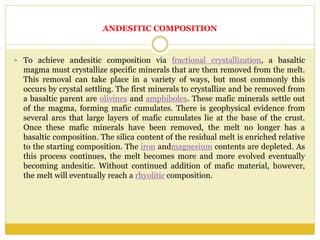 ANDESITIC COMPOSITION
 To achieve andesitic composition via fractional crystallization, a basaltic
magma must crystallize specific minerals that are then removed from the melt.
This removal can take place in a variety of ways, but most commonly this
occurs by crystal settling. The first minerals to crystallize and be removed from
a basaltic parent are olivines and amphiboles. These mafic minerals settle out
of the magma, forming mafic cumulates. There is geophysical evidence from
several arcs that large layers of mafic cumulates lie at the base of the crust.
Once these mafic minerals have been removed, the melt no longer has a
basaltic composition. The silica content of the residual melt is enriched relative
to the starting composition. The iron andmagnesium contents are depleted. As
this process continues, the melt becomes more and more evolved eventually
becoming andesitic. Without continued addition of mafic material, however,
the melt will eventually reach a rhyolitic composition.
 