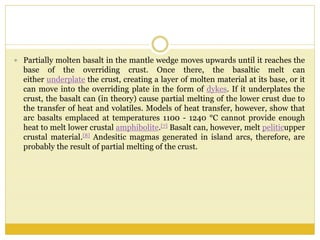  Partially molten basalt in the mantle wedge moves upwards until it reaches the
base of the overriding crust. Once there, the basaltic melt can
either underplate the crust, creating a layer of molten material at its base, or it
can move into the overriding plate in the form of dykes. If it underplates the
crust, the basalt can (in theory) cause partial melting of the lower crust due to
the transfer of heat and volatiles. Models of heat transfer, however, show that
arc basalts emplaced at temperatures 1100 - 1240 °C cannot provide enough
heat to melt lower crustal amphibolite.[7] Basalt can, however, melt peliticupper
crustal material.[8] Andesitic magmas generated in island arcs, therefore, are
probably the result of partial melting of the crust.
 