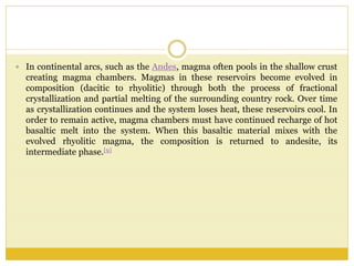  In continental arcs, such as the Andes, magma often pools in the shallow crust
creating magma chambers. Magmas in these reservoirs become evolved in
composition (dacitic to rhyolitic) through both the process of fractional
crystallization and partial melting of the surrounding country rock. Over time
as crystallization continues and the system loses heat, these reservoirs cool. In
order to remain active, magma chambers must have continued recharge of hot
basaltic melt into the system. When this basaltic material mixes with the
evolved rhyolitic magma, the composition is returned to andesite, its
intermediate phase.[9]
 