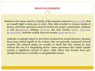 WHAT IS ANDESITE
Andesite is the name used for a family of fine-grained, extrusiveigneous rocks that
are usually light to dark gray in color. They often weather to various shades of
brown, and these specimens must be broken for proper examination. Andesite
is rich inplagioclase feldspar minerals and may contain biotite, pyroxene,
or amphibole. Andesite usually does not contain quartz or olivine.
Andesite is typically found in lava flows produced by stratovolcanoes. Because
these lavas cooled rapidly at the surface, they are generally composed of small
crystals. The mineral grains are usually so small that they cannot be seen
without the use of a magnifying device. Some specimens that cooled rapidly
contain a significant amount of glass, while others that formed from gas-
charged lavas have a vesicular or amygdaloidal texture.
 