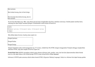 Baris pertama 
Baris kedua kosong, dan ini baris ketiga 
Baris keempat dan kelima kosong, dan ini 
baris keenam 
Di sini kita lihat bahwa tag <BR> yang ditulis dua kali akan menghasilkan dua baris, demikian seterusnya. Setelah pandai membuat baris, 
sekarang kita akan belajar membuat paragraf. Perhatikanlah contoh tulisan di bawah ini: 
<HTML> 
<BODY> 
Paragraf pertama <P>Paragraf kedua <P>Paragraf ketiga 
</BODY> 
</HTML> 
Bila dilihat dalam browser, hasilnya akan seperti ini: 
Paragraf pertama 
Paragraf kedua 
Paragraf ketiga 
Dengan berpatokan pada contoh penggunaan tag <P> di atas, cobalah buat file HTML dengan menggunakan Notepad sehingga menghasilkan 
dokumen HTML yang akan tampak di browser seperti ini: 
World Wide Web (WWW) merupakan sebuah sistem dimana informasi (teks, gambar, suara, dan lain-lain) dipresentasikan dalam bentuk 
hypertext dan dapat diakses oleh sebuah peraga WWW (yang sering disebut sebagai browser). 
Informasi di WWW pada umumnya ditulis dalam bentuk HTML (Hypertext Markup Language). Selain itu, informasi lain dapat berupa gambar 
 
