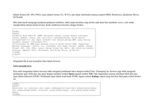 (dalam format GIF, JPG, PNG), suara (dalam format AU, WAV), dan objek multimedia lainnya (seperti MIDI, Shockwave, Quicktime Movie, 
3D World). 
Bila anda masih mengingat pelajaran-pelajaran terdahulu, maka tanpa kesulitan yang berarti anda akan bisa membuat source code untuk 
menghasilkan tulisan-tulisan di atas. Kode sumbernya kira-kira sebagai berikut: 
<HTML> 
<BODY> 
<B>World Wide Web</B> (WWW) merupakan sebuah sistem dimana informasi 
(teks, gambar, suara, dan lain-lain) dipresentasikan dalam bentuk 
<I>hypertext</I> dan dapat diakses oleh sebuah peraga WWW (yang sering 
disebut sebagai <U>browser</U>). 
<P>Informasi di WWW pada umumnya ditulis dalam bentuk HTML (Hypertext 
Markup Language). Selain itu, informasi lain dapat berupa: gambar (dalam 
format GIF, JPG, PNG), suara (dalam format AU, WAV), dan objek multimedia 
lainnya (seperti MIDI, Shockwave, Quicktime Movie, 3D World). 
</HTML> 
</BODY> 
Simpanlah file di atas kemudian buka dalam browser. 
NOTASI KHUSUS 
Kita telah mengetahui bahwa browser tidak mengenal pembuatan baris dengan tombol Enter. Disamping itu, browser juga tidak mengenal 
pembuatan spasi lebih dari satu spasi dengan menekan tombol Spasi ataupun tombol Tab. Nah, bagaimana caranya membuat lebih dari satu 
spasi dalam dokumen HTML? Pembuatan spasi dalam kode-kode HTML diganti tulisan &nbsp; seperti yang bisa kita lihat pada contoh berikut 
ini: 
<HTML> 
<BODY> 
kata-kata ini diantarai satu spasi sedangkan<br>kata-kata &nbsp;&nbsp;&nbsp; 
ini &nbsp;&nbsp;&nbsp; diantarai &nbsp;&nbsp;&nbsp; lima &nbsp;&nbsp;&nbsp; 
spasi 
</HTML> 
 