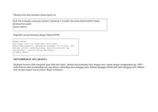 Misalnya kita akan membuat tulisan seperti ini: 
Tip & Trik ini disajikan untuk para "pemula". Banyaknya ± 75 artikel. Dan setiap artikel terdaftar® dalam 
direktorat hak cipta©. 
<harap maklum> 
Beginilah cara penulisannya dengan bahasa HTML: 
<HTML><BODY> 
Tip &amp; Trik ini disajikan untuk para 
"pemula". Banyaknya &plusmn; 75 artikel. Dan 
setiap artikel terdaftar&reg; dalam direktorat hak 
cipta&copy;. <br><harap maklum>. 
</HTML></BODY> 
MENAMPILKAN APA ADANYA 
Meskipun browser tidak mengenali spasi lebih dari sekali , tabulasi dan pembuatan baris dengan enter, namun dengan menggunakan tag <PRE> 
maka browser akan menampilkan teks apa adanya, maksudnya spasi dianggap spasi, tabulasi dianggap tabulasi dan enter dianggap enter. Bahkan 
font-nya pun muncul sesuai aslinya. Begini contohnya: 
 