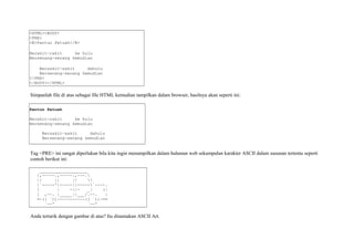 <HTML><BODY> 
<PRE> 
<B>Pantun Petuah</B> 
Berakit-rakit ke hulu 
Bersenang-senang kemudian 
Bersakit-sakit dahulu 
Bersenang-senang kemudian 
</PRE> 
</BODY></HTML> 
Simpanlah file di atas sebagai file HTML kemudian tampilkan dalam browser, hasilnya akan seperti ini: 
Pantun Petuah 
Berakit-rakit ke hulu 
Bersenang-senang kemudian 
Bersakit-sakit dahulu 
Bersenang-senang kemudian 
Tag <PRE> ini sangat diperlukan bila kita ingin menampilkan dalam halaman web sekumpulan karakter ASCII dalam susunan tertentu seperti 
contoh berikut ini: 
___________________ 
|,-----.,-----.,---. 
|| || ||  
|`-----'|-----||-----`----. 
[ | -||- _| (| 
[ ,--. |_____||___/.--. | 
=-(( `))-----------(( `))-== 
`--' `--' 
Anda tertarik dengan gambar di atas? Itu dinamakan ASCII Art. 
 