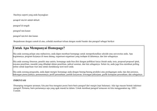 Hasilnya seperti yang anda bayangkan: 
paragraf rata kiri adalah default 
paragraf di tengah 
paragraf rata kanan 
paragraf rata kiri dan kanan 
Berpedoman dengan contoh di atas, cobalah membuat tulisan dengan model header dan paragraf sebagai berikut: 
Untuk Apa Mempunyai Homepage? 
Jika anda seorang pelajar atau mahasiswa, anda dapat membuat homepage untuk memperkenalkan sekolah atau universitas anda. Apa 
kegiatannya, program kerjanya di masa datang, organisasi-organisasi yang terdapat di dalamnya, dan lain sebagainya. 
Jika anda seorang ilmuwan, peneliti atau saintis, homepage anda bisa diisi dengan publikasi karya ilmiah anda, tesis, proposal-proposal iptek, 
rencana penelitian, masalah yang dihadapi dalam penelitian, jadwal seminar, dan lain sebagainya. Selain itu, anda juga bisa membuat polling 
online untuk keperluan riset atau untuk mendukung teori-teori anda. 
Jika anda seorang pengusaha, anda dapat mengisi homepage anda dengan barang-barang produksi atau perdagangan anda, tipe dan jenisnya, 
dukungan purna jualnya, pemasarannya, profil perusahaan, jumlah karyawan, lowongan pekerjaan, grafik kemajuan perusahaan, dan sebagainya. 
INDENTASI 
Disamping mengatur perataan, kita pun bisa mengatur posisi baris-baris paragraf dari margin (tepi halaman). Ada tiga macam bentuk indentasi 
paragraf. Pertama, baris pertamanya saja yang agak masuk ke dalam. Untuk membuat paragraf semacam ini kita menggunakan tag <DD>. 
Contoh: 
 