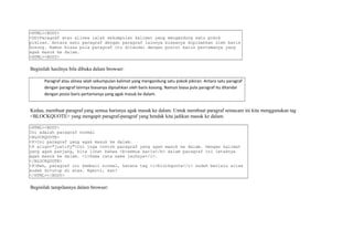 <HTML><BODY> 
<DD>Paragraf atau alinea ialah sekumpulan kalimat yang mengandung satu pokok 
pikiran. Antara satu paragraf dengan paragraf lainnya biasanya dipisahkan oleh baris 
kosong. Namun biasa pula paragraf itu ditandai dengan posisi baris pertamanya yang 
agak masuk ke dalam. 
<HTML><BODY> 
Beginilah hasilnya bila dibuka dalam browser: 
Paragraf atau alinea ialah sekumpulan kalimat yang mengandung satu pokok pikiran. Antara satu paragraf 
dengan paragraf lainnya biasanya dipisahkan oleh baris kosong. Namun biasa pula paragraf itu ditandai 
dengan posisi baris pertamanya yang agak masuk ke dalam. 
Kedua, membuat paragraf yang semua barisnya agak masuk ke dalam. Untuk membuat paragraf semacam ini kita menggunakan tag 
<BLOCKQUOTE> yang mengapit paragraf-paragraf yang hendak kita jadikan masuk ke dalam. 
<HTML><BODY> 
Ini adalah paragraf normal 
<BLOCKQUOTE> 
<P>Ini paragraf yang agak masuk ke dalam. 
<P align="justify">Ini juga contoh paragraf yang agak masuk ke dalam. Dengan kalimat 
yang agak panjang, kita lihat bahwa <b>semua baris</b> dalam paragraf ini letaknya 
agak masuk ke dalam. <i>Sama rata sama jauhnya</i>. 
</BLOCKQUOTE> 
<P>Nah, paragraf ini kembali normal, karena tag <i>blockquote</i> sudah berlalu alias 
sudah ditutup di atas. Ngerti, kan? 
</HTML></BODY> 
Beginilah tampilannya dalam browser: 
 