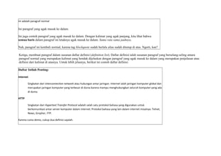 Ini adalah paragraf normal 
Ini paragraf yang agak masuk ke dalam. 
Ini juga contoh paragraf yang agak masuk ke dalam. Dengan kalimat yang agak panjang, kita lihat bahwa 
semua baris dalam paragraf ini letaknya agak masuk ke dalam. Sama rata sama jauhnya. 
Nah, paragraf ini kembali normal, karena tag blockquote sudah berlalu alias sudah ditutup di atas. Ngerti, kan? 
Ketiga, membuat paragraf dalam susunan daftar definisi (definition list). Daftar definisi ialah susunan paragraf yang berselang-seling antara 
paragraf normal yang merupakan kalimat yang hendak dijelaskan dengan paragraf yang agak masuk ke dalam yang merupakan penjelasan atau 
definisi dari kalimat di atasnya. Untuk lebih jelasnya, berikut ini contoh daftar definisi: 
Daftar Istilah Penting: 
Internet 
Singkatan dari interconnection network atau hubungan antar jaringan. Internet ialah jaringan komputer global dan 
merupakan jaringan komputer yang terbesar di dunia karena mampu menghubungkan seluruh komputer yang ada 
di dunia. 
HTTP 
Singkatan dari Hypertext Transfer Protocol adalah salah satu protokol bahasa yang digunakan untuk 
berkomunikasi antar server komputer dalam internet. Protokol bahasa yang lain dalam internet misalnya: Telnet, 
News, Gropher, FTP. 
Karena cuma demo, cukup dua definisi sajalah. 
 