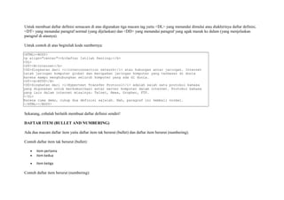 Untuk membuat daftar definisi semacam di atas digunakan tiga macam tag yaitu <DL> yang menandai dimulai atau diakhirinya daftar definisi, 
<DT> yang menandai paragraf normal (yang dijelaskan) dan <DD> yang menandai paragraf yang agak masuk ke dalam (yang menjelaskan 
paragraf di atasnya). 
Untuk contoh di atas beginilah kode sumbernya: 
<HTML><BODY> 
<p align="center"><b>Daftar Istilah Penting:</b> 
<DL> 
<DT><B>Internet</b> 
<DD>Singkatan dari <i>interconnection network</i> atau hubungan antar jaringan. Internet 
ialah jaringan komputer global dan merupakan jaringan komputer yang terbesar di dunia 
karena mampu menghubungkan seluruh komputer yang ada di dunia. 
<DT><b>HTTP</B> 
<DD>Singkatan dari <i>Hypertext Transfer Protocol</i> adalah salah satu protokol bahasa 
yang digunakan untuk berkomunikasi antar server komputer dalam internet. Protokol bahasa 
yang lain dalam internet misalnya: Telnet, News, Gropher, FTP. 
</DL> 
Karena cuma demo, cukup dua definisi sajalah. Nah, paragraf ini kembali normal. 
</HTML></BODY> 
Sekarang, cobalah berlatih membuat daftar definisi sendiri! 
DAFTAR ITEM (BULLET AND NUMBERING) 
Ada dua macam daftar item yaitu daftar item tak berurut (bullet) dan daftar item berurut (numbering). 
Contoh daftar item tak berurut (bullet): 
· item pertama 
· item kedua 
· item ketiga 
Contoh daftar item berurut (numbering): 
 