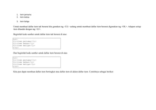 1. item pertama 
2. item kedua 
3. item ketiga 
Untuk membuat daftar item tak berurut kita gunakan tag <UL> sedang untuk membuat daftar item berurut digunakan tag <OL>. Adapun setiap 
item ditandai dengan tag <LI>. 
Beginilah kode sumber untuk daftar item tak berurut di atas: 
<ul> 
<li>item pertama</li> 
<li>item kedua</li> 
<li>item ketiga</li> 
</ul> 
Dan beginilah kode sumber untuk daftar item berurut di atas: 
<ol> 
<li>item pertama</li> 
<li>item kedua</li> 
<li>item ketiga</li> 
</ol> 
Kita pun dapat membuat daftar item bertingkat atau daftar item di dalam daftar item. Contohnya sebagai berikut: 
 
