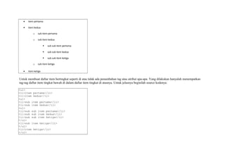 · item pertama 
· item kedua 
o sub item pertama 
o sub item kedua 
 sub sub item pertama 
 sub sub item kedua 
 sub sub item ketiga 
o sub item ketiga 
· item ketiga 
Untuk membuat daftar item bertingkat seperti di atas tidak ada penambahan tag atau atribut apa-apa. Yang dilakukan hanyalah menempatkan 
tag-tag daftar item tingkat bawah di dalam daftar item tingkat di atasnya. Untuk jelasnya beginilah source kodenya: 
<ul> 
<li>item pertama</li> 
<li>item kedua</li> 
<ul> 
<li>sub item pertama</li> 
<li>sub item kedua</li> 
<ul> 
<li>sub sub item pertama</li> 
<li>sub sub item kedua</li> 
<li>sub sub item ketiga</li> 
</ul> 
<li>sub item ketiga</li> 
</ul> 
<li>item ketiga</li> 
</ul> 
 
