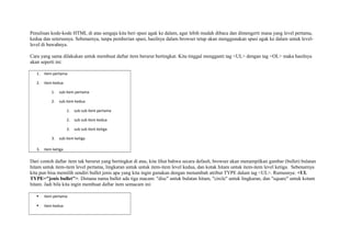 Penulisan kode-kode HTML di atas sengaja kita beri spasi agak ke dalam, agar lebih mudah dibaca dan dimengerti mana yang level pertama, 
kedua dan seterusnya. Sebenarnya, tanpa pemberian spasi, hasilnya dalam browser tetap akan menggunakan spasi agak ke dalam untuk level-level 
di bawahnya. 
Cara yang sama dilakukan untuk membuat daftar item berurut bertingkat. Kita tinggal mengganti tag <UL> dengan tag <OL> maka hasilnya 
akan seperti ini: 
1. item pertama 
2. item kedua 
1. sub item pertama 
2. sub item kedua 
1. sub sub item pertama 
2. sub sub item kedua 
3. sub sub item ketiga 
3. sub item ketiga 
3. item ketiga 
Dari contoh daftar item tak berurut yang bertingkat di atas, kita lihat bahwa secara default, browser akan menampilkan gambar (bullet) bulatan 
hitam untuk item-item level pertama, lingkaran untuk untuk item-item level kedua, dan kotak hitam untuk item-item level ketiga. Sebenarnya 
kita pun bisa memilih sendiri bullet jenis apa yang kita ingin gunakan dengan menambah atribut TYPE dalam tag <UL>. Rumusnya: <UL 
TYPE="jenis bullet">. Dimana nama bullet ada tiga macam: "disc" untuk bulatan hitam, "circle" untuk lingkaran, dan "square" untuk kotam 
hitam. Jadi bila kita ingin membuat daftar item semacam ini: 
 item pertama 
 item kedua 
 