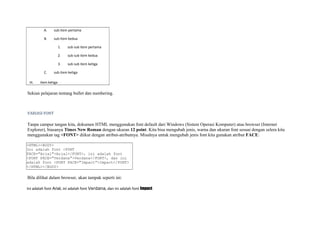 A. sub item pertama 
B. sub item kedua 
1. sub sub item pertama 
2. sub sub item kedua 
3. sub sub item ketiga 
C. sub item ketiga 
III. item ketiga 
Sekian pelajaran tentang bullet dan numbering. 
VARIASI FONT 
Tanpa campur tangan kita, dokumen HTML menggunakan font default dari Windows (Sistem Operasi Komputer) atau browser (Internet 
Explorer), biasanya Times New Roman dengan ukuran 12 point. Kita bisa mengubah jenis, warna dan ukuran font sesuai dengan selera kita 
menggunakan tag <FONT> diikut dengan atribut-atributnya. Misalnya untuk mengubah jenis font kita gunakan atribut FACE: 
<HTML><BODY> 
Ini adalah font <FONT 
FACE="Arial">Arial</FONT>, ini adalah font 
<FONT FACE="Verdana">Verdana</FONT>, dan ini 
adalah font <FONT FACE="Impact">Impact</FONT> 
</HTML></BODY> 
Bila dilihat dalam browser, akan tampak seperti ini: 
Ini adalah font Arial, ini adalah font Verdana, dan ini adalah font Impact 
 