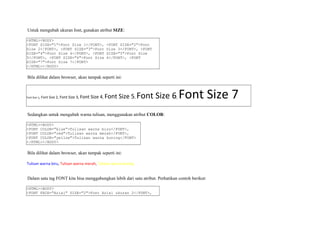 Untuk mengubah ukuran font, gunakan atribut SIZE: 
<HTML><BODY> 
<FONT SIZE="1">Font Size 1</FONT>, <FONT SIZE="2">Font 
Size 2</FONT>, <FONT SIZE="3">Font Size 3</FONT>, <FONT 
SIZE="4">Font Size 4</FONT>, <FONT SIZE="5">Font Size 
5</FONT>, <FONT SIZE="6">Font Size 6</FONT>, <FONT 
SIZE="7">Font Size 7</FONT> 
</HTML></BODY> 
Bila dilihat dalam browser, akan tampak seperti ini: 
Font Size 1, Font Size 2, Font Size 3, Font Size 4, Font Size 5, Font Size 6, Font Size 7 
Sedangkan untuk mengubah warna tulisan, menggunakan atribut COLOR: 
<HTML><BODY> 
<FONT COLOR="blue">Tulisan warna biru</FONT>, 
<FONT COLOR="red">Tulisan warna merah</FONT>, 
<FONT COLOR="yellow">Tulisan warna kuning</FONT> 
</HTML></BODY> 
Bila dilihat dalam browser, akan tampak seperti ini: 
Tulisan warna biru, Tulisan warna merah, Tulisan warna kuning 
Dalam satu tag FONT kita bisa menggabungkan lebih dari satu atribut. Perhatikan contoh berikut: 
<HTML><BODY> 
<FONT FACE="Arial" SIZE="2">Font Arial ukuran 2</FONT>, 
 