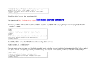 <FONT FACE="Verdana" COLOR="red">Font Verdana warna 
merah</FONT>, <FONT FACE="Impact SIZE="5" 
COLOR="blue">Font Impact ukuran 5 warna biru</FONT> 
</HTML></BODY> 
Bila dilihat dalam browser, akan tampak seperti ini: 
Font Arial ukuran 2, Font Verdana warna merah, Font Impact ukuran 5 warna biru 
Untuk mengubah font default untuk satu halaman HTML, digunakan tag “<BASEFONT>” yang ditempatkan diantara tag “<HEAD>" dan 
“</HEAD>”. Contoh: 
<HTML> 
<HEAD> 
<BASEFONT FACE="arial" SIZE="10" COLOR="blue"> 
</HEAD> 
<BODY> 
Font default untuk semua tulisan pada halaman ini adalah 
font arial dengan ukuran 10 dan warna biru. 
</HTML></BODY> 
Cobalah buat dalam sebuah file HTML kemudian lihat hasilnya dalam browser! 
SUBSCRIPT DAN SUPERSCRIPT 
Subscript adalah tulisan yang agak kecil dan letaknya agak di bawah sedangkan superscript adalah tulisan yang agak kecil dan letaknya agak di 
atas. Untuk menulis subscript kita gunakan tag “<SUB>” sedang untuk menulis superscript kita gunakan tag “<SUP>”. Inilah contohnya: 
<HTML><BODY> 
Tulisan Normal<SUB>Tulisan Subscript</SUB> 
<P>Tulisan Normal<SUP>Tulisan Superscript</SUP> 
</HTML></BODY> 
 