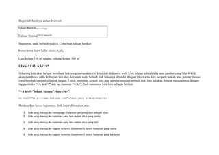 Beginilah hasilnya dalam browser: 
Tulisan NormalTulisan Subscript 
Tulisan NormalTulisan Superscript 
Bagusnya, anda berlatih sedikit. Coba buat tulisan berikut: 
Rumus kimia Asam Sulfat adalah H2SO4 
Luas kolam 150 m2 sedang volume kolam 300 m3 
LINK ATAU KAITAN 
Sekarang kita akan belajar membuat link yang merupakan ciri khas dari dokumen web. Link adalah sebuah teks atau gambar yang bila di-klik 
akan membawa anda ke bagian lain dari dokumen web. Sebuah link biasanya ditandai dengan teks warna biru bergaris bawah atau pointer mouse 
yang berubah menjadi telunjuk tangan. Untuk membuat sebuah teks atau gambar menjadi sebuah link, kita lakukan dengan mengapitnya dengan 
tag pembuka “<A href>” dan tag penutup “</A>”. Jadi rumusnya kira-kira sebagai berikut: 
“<A href="lokasi_tujuan">link</A>”. 
<A href="http://www.zafrada.com">teks yang ditampikan</A> 
Berdasarkan lokasi tujuannya, link dapat dibedakan atas: 
1. Link yang menuju ke homepage (halaman pertama) dari sebuah situs 
2. Link yang menuju ke halaman yang lain dalam situs yang sama 
3. Link yang menuju ke halaman yang lain dalam situs yang lain 
4. Link yang menuju ke bagian tertentu (bookmark) dalam halaman yang sama. 
5. Link yang menuju ke bagian tertentu (bookmark) dalam halaman yang berbeda 
 