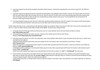 6. Link yang mengarah ke sebuah file yang dapat ditampilkan dalam browser, misalnya file image (gambar) atau animasi seperti GIF, JPG, BMP dan 
sebagainya. 
7. Link yang mengarah ke sebuah file tertentu yang tidak bisa ditampilkan atau dijalankan dalam browser misalnya: file program (EXE), file kompresi 
(ZIP), file audio (seperti MP3, RM), file video, dan lain-lain. Bila link semacam ini diklik, akan muncul kotak dialog yang menanyakan apakah anda 
akan menyimpan (save) file itu dalam hardisk atau menjalankannya dengan program yang sesuai. Proses pengambilan dan penyimpanan file 
semacam inilah yang dinamakan download. 
8. Link yang mengarah ke alamat email. Bila link ini diklik akan membuka jendela pengiriman email dari program email yang terinstall pada komputer 
user (misalnya Microsoft Outlook). Pada kotak tujuan email (To:) sudah tercantum alamat email tujuan. 
Untuk setiap jenis link di atas, yang penting untuk diketahui adalah cara penulisan alamat atau lokasi (URL) dari situs atau file yang dituju oleh 
link itu. Lokasi ini ditulis diantara tanda kutip sesudah atribut href=. Ketentuannya sebagai berikut: 
1. Link yang menuju ke homepage (halaman pertama) dari situs lain, cukup dituliskan alamat URL dari website tersebut, misalnya: 
href="http://www.situs.com". 
2. Link yang menuju ke halaman lain dalam situs lain, maka harus kita tuliskan alamat URL dan lokasi filenya. 
Misalnya: href="http://www.situs.com/sini/situ.htm". 
3. Link yang menuju ke halaman lain dalam situs yang sama, maka cukup dituliskan lokasi filenya, tanpa menuliskan alamat URL situs itu. Dalam hal ini 
ada beberapa kemungkinan: 
a) Bila file tersebut berlokasi pada folder yang sama dengan file dari link tersebut maka cukup dituliskan nama filenya, misalnya: 
href="freeware1.htm". 
b) Bila file yang dituju itu berada dalam folder yang lain di bawah folder yang ditempati oleh link tersebut, maka harus dituliskan nama foldernya. 
Misalnya: href="javascript/js001.htm". 
c) Sedangkan bila file yang dituju itu berada dalam folder yang lain di atas folder yang ditempati oleh file dari link tersebut maka dituliskan seperti 
berikut: href="../rainbow.gif". 
d) Bila file tersebut letaknya dua tingkat di atas maka dituliskan dua kali titik dua seperti ini: href="../../rainbow.gif" dan seterusnya. 
4. Untuk membuat link yang menuju ke bagian tertentu dari sebuah halaman web, sebelumnya kita harus memberi nama pada tempat/lokasi yang 
akan dituju itu dengan mencantumkan tag <a name="bagian"></a> pada baris yang akan dituju itu. Setelah itu barulah kita bisa membuat link yang 
menuju ke bagian tersebut. Dalam hal ini ada dua kemungkinan. 
a) Bila tempat yang dituju itu terdapat dalam halaman yang sama dengan link tersebut maka cukup dituliskan nama lokasi yang dituju itu. Misalnya: 
href=#bagian. 
 