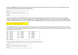 halaman web latih1 ini menjadi berwarna latar belakang kuning dengan tulisan berwarna merah. Untuk itu, kita perlu menambahkan atribut 
BGCOLOR dan TEXT ke dalam tag body sebagai berikut: 
<HTML> 
<BODY BGCOLOR="yellow" TEXT="red"> 
Tulisan ini akan tampak dalam browser. 
</BODY> 
</HTML> 
Simpanlah kembali file ini (klik File lalu Save). Untuk melihat bagaimana hasilnya, pergilah lagi ke program browser yang menampilkan 
halaman web latih1 tadi. Klik menu View lalu Refresh atau klik tombol Refresh pada toolbar atau bisa juga dengan menekan tombol F5 pada 
keyboard. Dengan demikian, browser akan memanggil ulang file latih1 yang kini sudah mengalami perubahan. Maka akan tampaklah hasilnya: 
Tulisan ini akan tampak dalam browser 
Perlu diketahui bahwa penentuan warna pada HTML bisa dengan nama warna (dalam bahasa Inggris) dan bisa pula dengan kode warna. Kode 
warna ditulis dalam format heksa #rrggbb. Berikut ini adalah 16 nama warna beserta kodenya dalam format heksa (harap diingat bahwa tulisan 0 
adalah angka nol, bukan huruf O). 
black #000000 blue #0000FF olive #808000 
white #FFFFFF fuchsia #FF00FF green #008000 
red #FF0000 gray #808080 teal #008080 
yellow #FFFF00 silver #C0C0C0 navy #000080 
lime #00FF00 maroon #800000 purple #800080 
aqua #00FFFF 
Dengan demikian, kode HTML untuk contoh di atas bisa ditulis sebagai berikut: 
<HTML> 
<BODY BGCOLOR="#FFFF00" TEXT="#FF0000"> 
Tulisan ini akan tampak dalam browser. 
</BODY> 
 