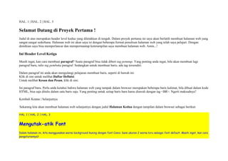 HAL. 1 | HAL. 2 | HAL. 3 
Selamat Datang di Proyek Pertama ! 
Judul di atas merupakan header level kedua yang diletakkan di tengah. Dalam proyek pertama ini saya akan berlatih membuat halaman web yang 
sangat-sangat sederhana. Halaman web ini akan saya isi dengan beberapa format penulisan halaman web yang telah saya pelajari. Dengan 
demikian saya bisa memperlancar dan mempermantap keterampilan saya membuat halaman web. Amin...! 
Ini Header Level Ketiga 
Masih ingat, kan cara membuat paragraf? Suatu paragraf bisa tidak diberi tag penutup. Yang penting anda ingat, bila akan membuat lagi 
paragraf baru, tulis tag pembuka paragraf. Sedangkan untuk membuat baris, ada tag tersendiri. 
Dalam paragraf ini anda akan mengulangi pelajaran membuat baris, seperti di bawah ini: 
Klik di sini untuk melihat Daftar Definisi. 
Untuk melihat Kesan dan Pesan, klik di sini. 
Ini paragraf baru. Perlu anda ketahui bahwa halaman web yang tampak dalam browser merupakan beberapa baris kalimat, bila dibuat dalam kode 
HTML, bisa saja ditulis dalam satu baris saja. Yang penting untuk setiap baris baru harus diawali dengan tag <BR>. Ngerti maksudnya? 
Kembali Keatas | Selanjutnya 
Sekarang kita akan membuat halaman web selanjutnya dengan judul Halaman Kedua dengan tampilan dalam browser sebagai berikut: 
HAL. 1 | HAL. 2 | HAL. 3 
Mengutak-atik Font 
Dalam halaman ini, kita menggunakan warna background kuning dengan font Comic Sans ukuran 2 warna biru sebagai font default. Masih ingat, kan cara 
pengaturannya? 
 