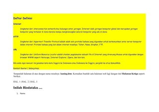 Daftar Definisi 
Internet 
Singkatan dari interconnection network atau hubungan antar jaringan. Internet ialah jaringan komputer global dan merupakan jaringan 
komputer yang terbesar di dunia karena mampu menghubungkan seluruh komputer yang ada di dunia. 
HTTP 
Singkatan dari Hypertext Transfer Protocol adalah salah satu protokol bahasa yang digunakan untuk berkomunikasi antar server komputer 
dalam internet. Protokol bahasa yang lain dalam internet misalnya: Telnet, News, Gropher, FTP. 
URL 
Singkatan dari Uniform Resource Locator adalah standar pegalamatan sebuah file di Internet yang dirancang khusus untuk digunakan dengan 
browser WWW seperti Netscape, Internet Explorer, Opera, dan lain-lain. 
Bila anda ingin mencari terjemahan kata-kata Inggris ke Indonesia atau Indonesia ke Inggris, pergilah ke situs KamusWeb. 
Kembali Keatas | Selanjutnya 
Simpanlah halaman di atas dengan nama misalnya: kuning.htm. Kemudian buatlah satu halaman web lagi dengan titel Halaman Ketiga seperti 
berikut: 
HAL. 1 | HAL. 2 | HAL. 3 
Inilah Biodataku .... 
1. Nama 
 