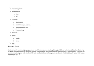 2. Tempat/tanggal lahir 
3. Nama orang tua 
a. Ayah 
b. Ibu 
4. Pendidikan 
i. Sekolah dasar 
ii. Sekolah menengah pertama 
iii. Sekolah menengah atas 
iv. Perguruan tinggi 
2. Pekerjaan 
3. Alamat 
 Rumah 
 Kantor 
22 Hobi 
Pesan dan Kesan 
Membuat website sebenarnya gampang-gampang susah. Gampang karena kita tinggal mengganti kalimat-kalimat yang diletakkan diantara tag-tag. 
Kalau mau lebih mudah lagi, ambil saja halaman web yang sudah jadi (pilih yang paling sederhana). Buka source code-nya, kemudian edit 
lah isinya sesuai keinginan anda. Susahnya bila ingin membuat halaman web yang rumit dan dinamis. Untuk itu kita perlu belajar lebih banyak 
dan lebih giat lagi ....! 
 