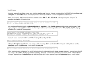 Kembali Keatas 
Simpanlah halaman ketiga di atas dengan nama misalnya: biodata.htm. Sekarang kita telah mempunyai tiga buah file HTML yaitu home.htm, 
kuning.htm dan biodata.htm. Tugas kita selanjutnya adalah memasukkan link-link ke dalam setiap halaman web tersebut. 
Dalam setiap halaman, di bagian atasnya terdapat link-link berikut: HAL. 1, HAL. 2 dan HAL. 3. Masing-masing link menuju ke file 
home.htm, kuning.htm dan biodata.htm. 
<P ALIGN="RIGHT"><A href="home.htm">HAL. 1</A> | <A href="kuning.htm">HAL. 
2</A> | <A href="biodata.htm">HAL. 3</A> 
Juga dalam setiap halaman, terdapat link Kembali Keatas dan Selanjutnya. Teks Kembali Keatas merupakan link yang membawa kita ke 
bagian paling atas dari setiap halaman. Untuk itu sebelumnya kita harus memberi nama pada baris tulisan HAL. 1 | HAL. 2 | HAL. 3 yang 
merupakan baris teratas dari setiap halaman. 
<HTML><HEAD><TITLE>Halaman Pertama</TITLE></HEAD> 
<A NAME="atas"></A><P ALIGN="RIGHT"><A href="home.htm">HAL. 1</A> | <A 
href="kuning.htm">HAL. 2</A> | <A href="biodata.htm">HAL. 3</A> 
Setelah itu barulah kita membuat link Kembali Keatas dengan kode sebagai berikut: 
<A href="#atas">Kembali Keatas</A> 
Sedang teks Selanjutnya dijadikan link yang menuju ke file sesudahnya. Yakni dari file home.htm menuju ke kuning.htm dan dari file 
kuning.htm menuju ke biodata.htm. Contoh dalam file home.htm: 
<A href="#atas">Kembali Keatas</A> | <A href="kuning.htm">Selanjutnya</A> 
Dalam halaman pertama terdapat dua link lagi di bagian tengah yaitu link yang menuju ke Daftar Definisi yang ada di halaman kedua dan link 
yang menuju ke Kesan dan Pesan yang ada di halaman ketiga. Karena itu kita harus mencantumkan nama terlebih dahulu pada baris Daftar 
Definisi di halaman kedua (file kuning.htm) dan pada baris Kesan dan Pesan di halaman ketiga (file biodata.htm) seperti contoh berikut: 
 