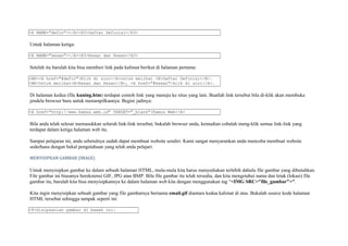 <A NAME="defin"></A><H3>Daftar Definisi</H3> 
Untuk halaman ketiga: 
<A NAME="kesan"></A><H3>Kesan dan Pesan</H3> 
Setelah itu barulah kita bisa memberi link pada kalimat berikut di halaman pertama: 
<BR><A href="#defin">Klik di sini</A>untuk melihat <B>Daftar Definisi</B>. 
<BR>Untuk melihat<B>Kesan dan Pesan</B>, <A href="#kesan">klik di sini</A>. 
Di halaman kedua (file kuning.htm) terdapat contoh link yang menuju ke situs yang lain. Buatlah link tersebut bila di-klik akan membuka 
jendela browser baru untuk menampilkannya. Begini jadinya: 
<A href="http://www.kamus.web.id" TARGET="_blank">Kamus Web</A> 
Bila anda telah selesai memasukkan seluruh link-link tersebut, bukalah browser anda, kemudian cobalah meng-klik semua link-link yang 
terdapat dalam ketiga halaman web itu. 
Sampai pelajaran ini, anda sebetulnya sudah dapat membuat website sendiri. Kami sangat menyarankan anda mencoba membuat website 
sederhana dengan bekal pengetahuan yang telah anda pelajari. 
MENYISIPKAN GAMBAR (IMAGE) 
Untuk menyisipkan gambar ke dalam sebuah halaman HTML, mula-mula kita harus menyediakan terlebih dahulu file gambar yang dibutuhkan. 
File gambar ini biasanya berekstensi GIF, JPG atau BMP. Bila file gambar itu telah tersedia, dan kita mengetahui nama dan letak (lokasi) file 
gambar itu, barulah kita bisa menyisipkannya ke dalam halaman web kita dengan menggunakan tag “<IMG SRC="file_gambar">”. 
Kita ingin menyisipkan sebuah gambar yang file gambarnya bernama email.gif diantara kedua kalimat di atas. Bukalah source kode halaman 
HTML tersebut sehingga tampak seperti ini: 
<P>Sisipkanlah gambar di bawah ini: 
 