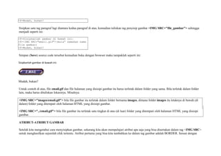<P>Mudah, bukan? 
Sisipkan satu tag paragraf lagi diantara kedua paragraf di atas, kemudian tuliskan tag penyisip gambar <IMG SRC="file_gambar"> sehingga 
menjadi seperti ini: 
<P>Sisipkanlah gambar di bawah ini: 
<P><IMG SRC="email.gif">(mula” samakan nama 
file gambar) 
<P>Mudah, bukan? 
Simpan (Save) source code tersebut kemudian buka dengan browser maka tampaklah seperti ini: 
Sisipkanlah gambar di bawah ini: 
Mudah, bukan? 
Untuk contoh di atas, file email.gif dan file halaman yang disisipi gambar itu harus terletak dalam folder yang sama. Bila terletak dalam folder 
lain, maka harus dituliskan lokasinya. Misalnya: 
<IMG SRC="images/email.gif"> bila file gambar itu terletak dalam folder bernama images, dimana folder images itu letaknya di bawah (di 
dalam) folder yang ditempati oleh halaman HTML yang disisipi gambar. 
<IMG SRC="../email.gif"> bila file gambar itu terletak satu tingkat di atas (di luar) folder yang ditempati oleh halaman HTML yang disisipi 
gambar. 
ATRIBUT-ATRIBUT GAMBAR 
Setelah kita mengetahui cara menyisipkan gambar, sekarang kita akan mempelajari atribut apa saja yang bisa disertakan dalam tag <IMG SRC> 
untuk menghasilkan sejumlah efek tertentu. Atribut pertama yang bisa kita tambahkan ke dalam tag gambar adalah BORDER. Sesuai dengan 
 