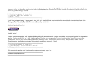 namanya, atribut ini digunakan untuk memberi efek bingkai pada gambar. Bukalah file HTML di atas tadi. Kemudian sisipkanlah atribut border 
dalam tag gambar sehingga menjadi: 
<P>Sisipkanlah gambar di bawah ini: 
<P><IMG SRC="email.gif" BORDER="3"> 
<P>Mudah, bukan? 
Anda boleh mengganti angka 3 dengan angka yang lebih kecil atau lebih besar untuk menghasilkan ukuran border yang lebih kecil atau lebih 
besar pula. Save lalu tampilkan dalam browser, maka hasilnya seperti ini: 
Sisipkanlah gambar di bawah ini: 
Mudah, bukan? 
Atribut selanjutnya yang bisa anda sisipkan adalah atribut ALT. Dengan atribut ini kita bisa menyiapkan teks pengganti gambar bila suatu waktu 
gambar - karena satu dan lain hal - tidak bisa ditampilkan. Misalnya user menggunakan browser versi lama (yang belum bisa menampilkan 
gambar) atau browser yang dimatikan fungsi penampil gambarnya (untuk mempercepat proses loading). Dengan adanya atribut ALT ini, 
tampilan gambar dapat digantikan dengan teks yang kita masukkan di dalamnya. Contoh: 
<P>Sisipkanlah gambar di bawah ini: 
<P><IMG SRC="email.gif" ALT="tombol email"> 
<P>Mudah, bukan? 
Bila suatu ketika, gambar tidak bisa ditampilkan maka akan tampak seperti ini: 
Sisipkanlah gambar di bawah ini: 
 