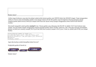 Mudah, bukan? 
Atribut image berikutnya yang akan kita pelajari adalah atribut ukuran gambar yaitu WIDTH (lebar) dan HEIGHT (tinggi). Tanpa menggunakan 
atribut ini, browser akan menampilkan gambar sesuai dengan ukuran asli dari file gambar yang bersangkutan. Kita bisa mengatur ukuran 
tampilan gambar dalam browser lebih kecil ataupun lebih besar dari ukuran aslinya dengan menggunakan atribut WIDTH dan HEIGHT 
tersebut. 
Kita masih mengambil contoh gambar email.gif di atas. Ukuran gambar yang sebenarnya dari file GIF ini adalah 132x37 pixel (ukuran suatu 
gambar bisa kita ketahui dengan menggunakan program penampil gambar seperti ACDSee, IrfanView, dsb.). Kita akan mencoba menampilkan 
gambar itu lebih kecil misalnya menjadi 99x25 pixel dan lebih besar misalnya menjadi 165x47 pixel. Untuk itu, editlah kode HTML-nya sebagai 
berikut: 
<P>Sisipkanlah gambar di bawah ini: 
<P><IMG SRC="email.gif"> <IMG SRC="email.gif" 
WIDTH=99 HEIGHT=25> <IMG SRC="email.gif" WIDTH=165 
HEIGHT=47> 
<P>Mudah, bukan? 
Ingin tahu hasilnya setelah ditampilkan dalam browser? 
Sisipkanlah gambar di bawah ini: 
Mudah, bukan? 
 